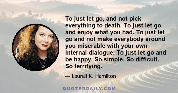 To just let go, and not pick everything to death. To just let go and enjoy what you had. To just let go and not make everybody around you miserable with your own internal dialogue. To just let go and be happy. So