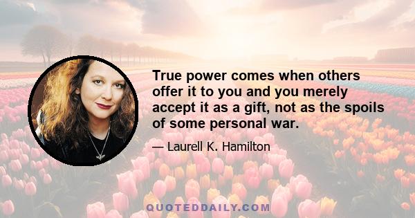 True power comes when others offer it to you and you merely accept it as a gift, not as the spoils of some personal war.