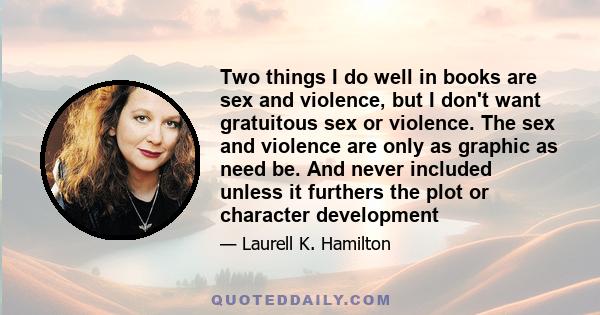 Two things I do well in books are sex and violence, but I don't want gratuitous sex or violence. The sex and violence are only as graphic as need be. And never included unless it furthers the plot or character