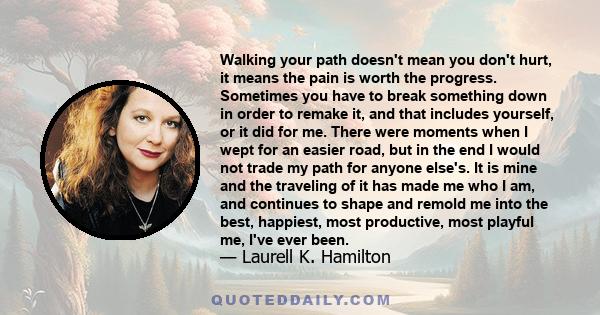 Walking your path doesn't mean you don't hurt, it means the pain is worth the progress. Sometimes you have to break something down in order to remake it, and that includes yourself, or it did for me. There were moments