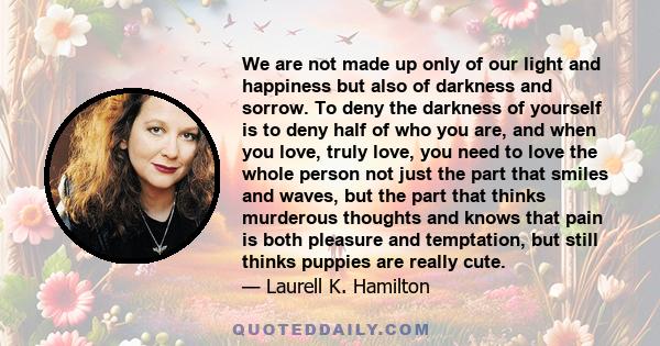 We are not made up only of our light and happiness but also of darkness and sorrow. To deny the darkness of yourself is to deny half of who you are, and when you love, truly love, you need to love the whole person not