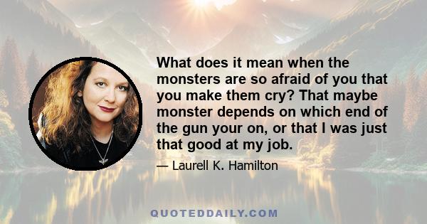 What does it mean when the monsters are so afraid of you that you make them cry? That maybe monster depends on which end of the gun your on, or that I was just that good at my job.