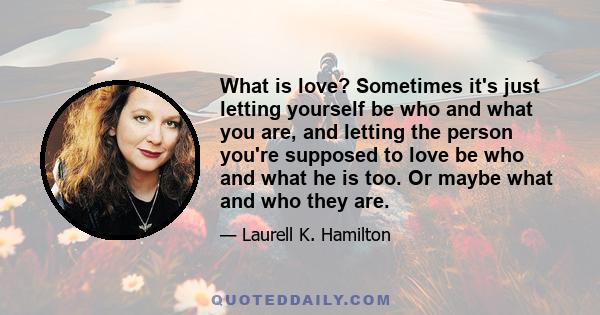 What is love? Sometimes it's just letting yourself be who and what you are, and letting the person you're supposed to love be who and what he is too. Or maybe what and who they are.