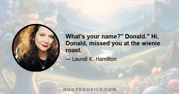 What's your name? Donald. Hi, Donald, missed you at the wienie roast.