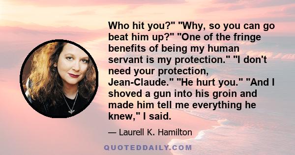 Who hit you? Why, so you can go beat him up? One of the fringe benefits of being my human servant is my protection. I don't need your protection, Jean-Claude. He hurt you. And I shoved a gun into his groin and made him