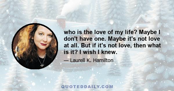 who is the love of my life? Maybe I don't have one. Maybe it's not love at all. But if it's not love, then what is it? I wish I knew.