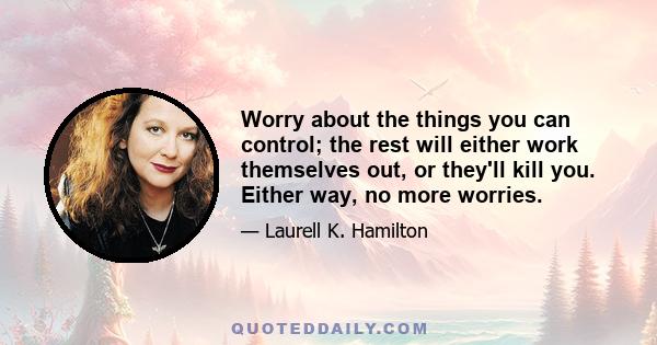 Worry about the things you can control; the rest will either work themselves out, or they'll kill you. Either way, no more worries.