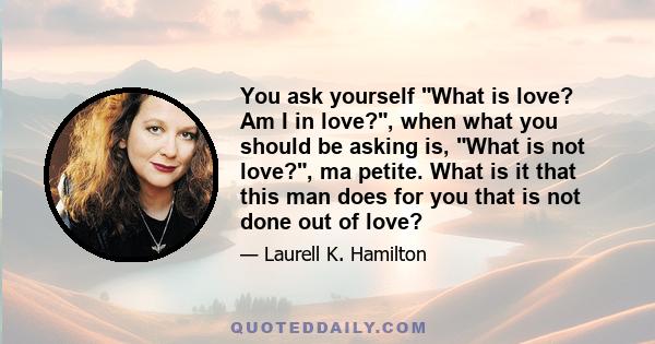 You ask yourself What is love? Am I in love?, when what you should be asking is, What is not love?, ma petite. What is it that this man does for you that is not done out of love?