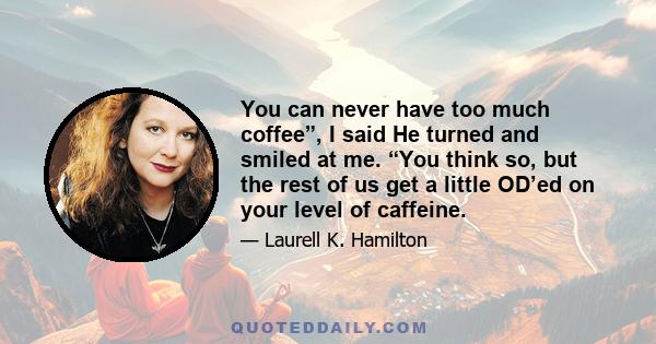 You can never have too much coffee”, I said He turned and smiled at me. “You think so, but the rest of us get a little OD’ed on your level of caffeine.