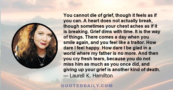 You cannot die of grief, though it feels as if you can. A heart does not actually break, though sometimes your chest aches as if it is breaking. Grief dims with time. It is the way of things. There comes a day when you