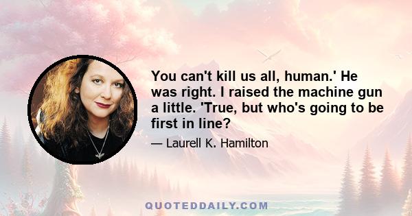 You can't kill us all, human.' He was right. I raised the machine gun a little. 'True, but who's going to be first in line?