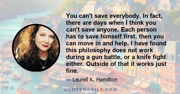 You can't save everybody. In fact, there are days when I think you can't save anyone. Each person has to save himself first, then you can move in and help. I have found this philosophy does not work during a gun battle, 