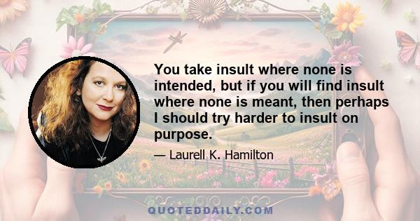 You take insult where none is intended, but if you will find insult where none is meant, then perhaps I should try harder to insult on purpose.