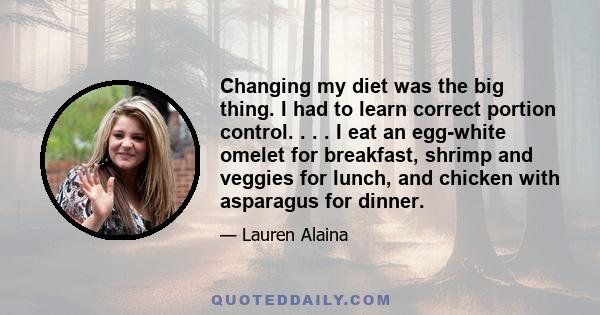 Changing my diet was the big thing. I had to learn correct portion control. . . . I eat an egg-white omelet for breakfast, shrimp and veggies for lunch, and chicken with asparagus for dinner.