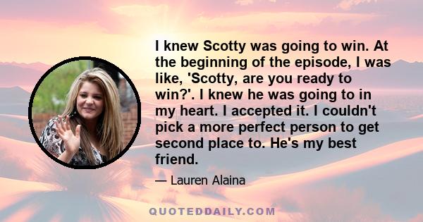 I knew Scotty was going to win. At the beginning of the episode, I was like, 'Scotty, are you ready to win?'. I knew he was going to in my heart. I accepted it. I couldn't pick a more perfect person to get second place