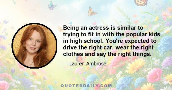 Being an actress is similar to trying to fit in with the popular kids in high school. You're expected to drive the right car, wear the right clothes and say the right things.