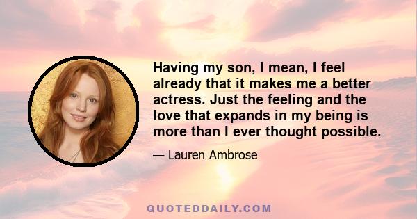 Having my son, I mean, I feel already that it makes me a better actress. Just the feeling and the love that expands in my being is more than I ever thought possible.