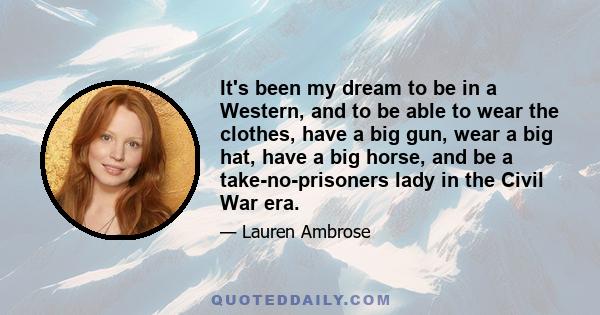 It's been my dream to be in a Western, and to be able to wear the clothes, have a big gun, wear a big hat, have a big horse, and be a take-no-prisoners lady in the Civil War era.