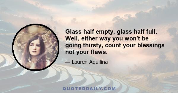 Glass half empty, glass half full. Well, either way you won't be going thirsty, count your blessings not your flaws.