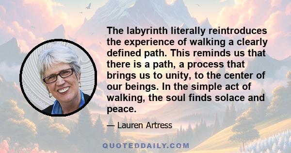 The labyrinth literally reintroduces the experience of walking a clearly defined path. This reminds us that there is a path, a process that brings us to unity, to the center of our beings. In the simple act of walking,