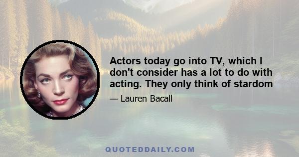 Actors today go into TV, which I don't consider has a lot to do with acting. They only think of stardom