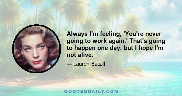 Always I'm feeling, 'You're never going to work again.' That's going to happen one day, but I hope I'm not alive.