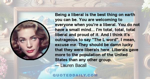 Being a liberal is the best thing on earth you can be. You are welcoming to everyone when you're a liberal. You do not have a small mind.