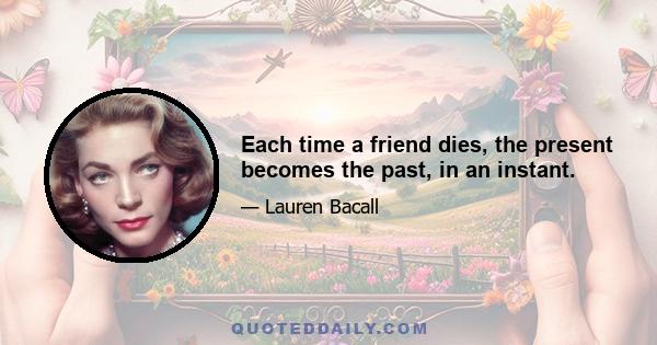 Each time a friend dies, the present becomes the past, in an instant.