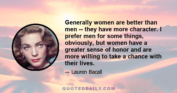 Generally women are better than men -- they have more character. I prefer men for some things, obviously, but women have a greater sense of honor and are more willing to take a chance with their lives.