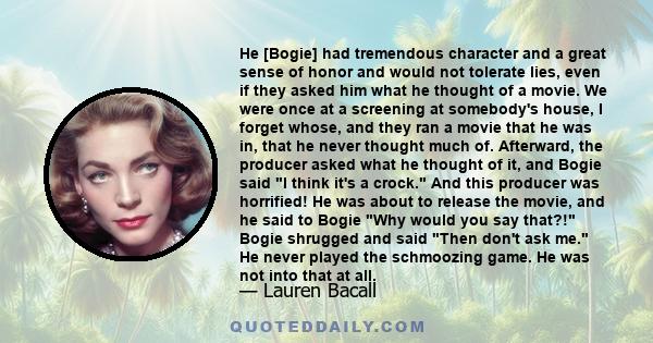 He [Bogie] had tremendous character and a great sense of honor and would not tolerate lies, even if they asked him what he thought of a movie. We were once at a screening at somebody's house, I forget whose, and they