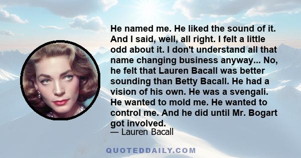 He named me. He liked the sound of it. And I said, well, all right. I felt a little odd about it. I don't understand all that name changing business anyway... No, he felt that Lauren Bacall was better sounding than