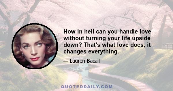 How in hell can you handle love without turning your life upside down? That's what love does, it changes everything.