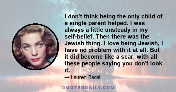 I don't think being the only child of a single parent helped. I was always a little unsteady in my self-belief. Then there was the Jewish thing. I love being Jewish, I have no problem with it at all. But it did become