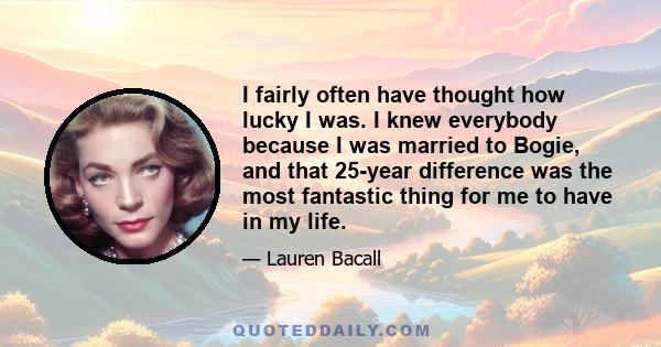 I fairly often have thought how lucky I was. I knew everybody because I was married to Bogie, and that 25-year difference was the most fantastic thing for me to have in my life.