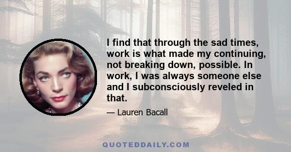 I find that through the sad times, work is what made my continuing, not breaking down, possible. In work, I was always someone else and I subconsciously reveled in that.