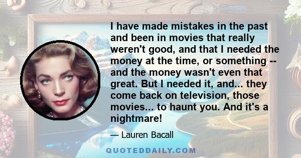 I have made mistakes in the past and been in movies that really weren't good, and that I needed the money at the time, or something -- and the money wasn't even that great. But I needed it, and... they come back on