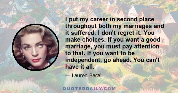 I put my career in second place throughout both my marriages and it suffered. I don't regret it. You make choices. If you want a good marriage, you must pay attention to that. If you want to be independent, go ahead.