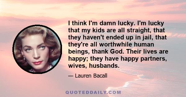 I think I'm damn lucky. I'm lucky that my kids are all straight, that they haven't ended up in jail, that they're all worthwhile human beings, thank God. Their lives are happy; they have happy partners, wives, husbands.