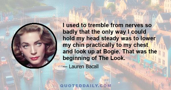 I used to tremble from nerves so badly that the only way I could hold my head steady was to lower my chin practically to my chest and look up at Bogie. That was the beginning of The Look.