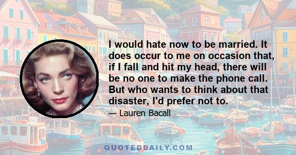 I would hate now to be married. It does occur to me on occasion that, if I fall and hit my head, there will be no one to make the phone call. But who wants to think about that disaster, I'd prefer not to.