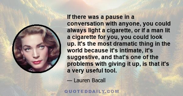 If there was a pause in a conversation with anyone, you could always light a cigarette, or if a man lit a cigarette for you, you could look up. It's the most dramatic thing in the world because it's intimate, it's