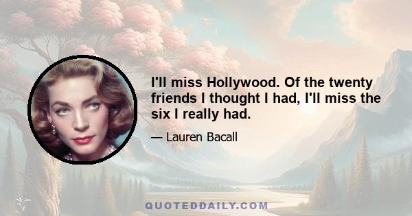 I'll miss Hollywood. Of the twenty friends I thought I had, I'll miss the six I really had.