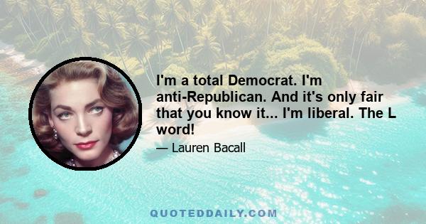 I'm a total Democrat. I'm anti-Republican. And it's only fair that you know it... I'm liberal. The L word!