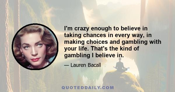 I'm crazy enough to believe in taking chances in every way, in making choices and gambling with your life. That's the kind of gambling I believe in.