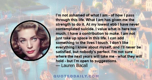 I’m not ashamed of what I am - of how I pass through this life. What I am has given me the strength to do it. At my lowest ebb I have never contemplated suicide. I value what is here too much. I have a contribution to