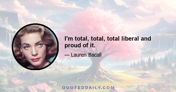 I'm total, total, total liberal and proud of it.