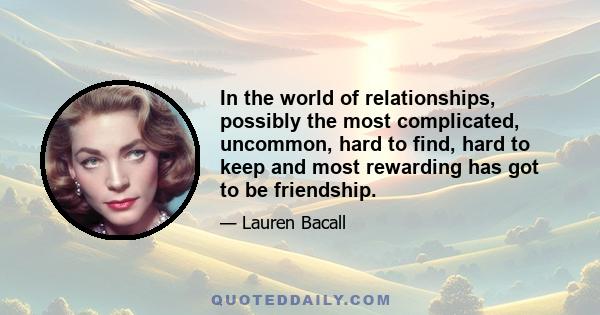 In the world of relationships, possibly the most complicated, uncommon, hard to find, hard to keep and most rewarding has got to be friendship.