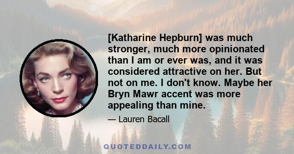 [Katharine Hepburn] was much stronger, much more opinionated than I am or ever was, and it was considered attractive on her. But not on me. I don't know. Maybe her Bryn Mawr accent was more appealing than mine.