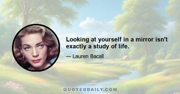 Looking at yourself in a mirror isn't exactly a study of life.