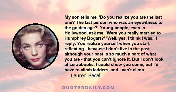 My son tells me, 'Do you realize you are the last one? The last person who was an eyewitness to the golden age?' Young people, even in Hollywood, ask me, 'Were you really married to Humphrey Bogart?' 'Well, yes, I think 